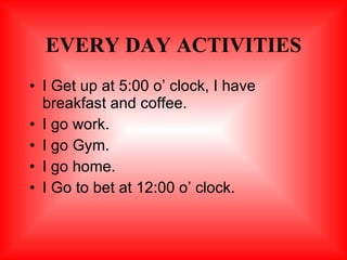 EVERY DAY ACTIVITIES <ul><li>I Get up at 5:00 o’ clock, I have breakfast and coffee. </li></ul><ul><li>I go work. </li></u...