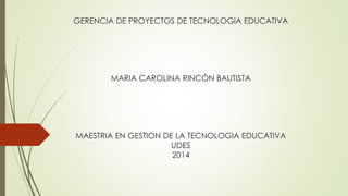 GERENCIA DE PROYECTOS DE TECNOLOGIA EDUCATIVA
MARIA CAROLINA RINCÓN BAUTISTA
MAESTRIA EN GESTION DE LA TECNOLOGIA EDUCATIVA
UDES
2014
 