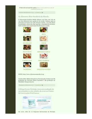 Postado por Rafa Moraw ski às 15:56 0 comentári os
O Diário de nutrição lhe explica: http://www.sonutricao.com.br
/conteudo/dicionario/
Postado por Rafa Moraw ski às 15:51 0 comentári os
Os Alimentos Mais Saudáveis do Mundo.
O Alimentação Saudáv el HOJE elaborou uma lista com mais de
1 00 dos alimentos mais saudáv eis do mundo. Conheça quais os
principais nutrientes que cada alimento contém, a sua dose diária
recomendada, calorias por dose ingerida e a densidade do nutriente.
Saiba também quais os principais benefícios para a saúde.
LEGUMES FRUTA
LEGUMINOSAS CEREAIS
FRUTOS SECOS ESPECIARIAS E ERVAS
CARNES E AVES PEIXE E MARISCOS
LACTICÍNIOS ADOÇANTES NATURAIS
FONTE: http://www.alimentacaosaudav el.org
Carolina Ritter Ribeiro formada em Nutrição pela Unisinos com Pós
graduação em Nutricão Clínica Funcional e Pós graduação em
Obesidade e Emagrecimento.
O Mega Evento Nutrição 2010 será realizado de
30/setembro à 2 de outubro de 2010 no Centro
de Convenções Frei Caneca.
Em 201 0, além do 1 1 o Congresso Internacional de Nutrição,
 