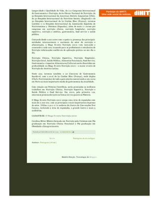 Postagens m ais antigasInício
Assinar: Postagens (Atom )
Postado por Rafa Moraw ski às 15:34 0 comentári os
Longev idade e Qualidade de Vida, do 1 1 o Congresso Internacional
de Gastronomia e Nutrição, do 6o Fórum Nacional de Nutrição, do
5o Simpósio Internacional da American Dietetic Association (USA),
do 3o Simpósio Internacional da Nutrition Society (England) e do
3o Simpósio Internacional do Le Cordon Bleu (France), teremos
também o 1 o Simpósio Internacional da Associación Española de
Nutricionistas y Dietistas (Espanha), além de mais 1 1 cursos pré
congresso em nutrição clínica, nutrição hospitalar, nutrição
esportiv a, nutrição e estética, gastronomia, food serv ice e saúde
pública.
Contando desde o ano 2000 com o apoio e a presença das principais
entidades internacionais e nacionais do setor de nutrição e
alimentação, o Mega Ev ento Nutrição 201 0 v em inov ando e
crescendo a cada ano, trazendo para os profissionais e estudantes de
Nutrição informações confiáv eis de aplicação prática no seu dia a
dia.
Nutrição Clínica, Nutrição Esportiv a, Nutrição Hospitalar,
Nutrição Geral, Saúde Pública, Alimentos Funcionais, Food Serv ice,
Gastronomia e Aspectos Alimentares/Culturais serão discutidos em
profundidade no Mega Ev ento Nutrição 201 0 - o maior ev ento de
Nutrição da América Latina.
Neste ano, teremos também o 2o Concurso de Gastronomia
Saudáv el, com o av al do Le Cordon Bleu (França), onde duplas
(Chef e Nutricionista) de todo o país estarão concorrendo a um curso
em Paris na mais importante escola de gastronomia da atualidade.
Com relação aos Prêmios Científicos, serão premiados os melhores
trabalhos em Nutrição Clínica, Nutrição Esportiv a, Nutrição e
Saúde Pública e Food Serv ice. Em 201 0, pela primeira v ez,
estaremos premiando tanto os Temas Liv res quanto os Pôsteres.
O Mega Ev ento Nutrição 201 0 ocupa uma área de exposições com
mais de 2.200 m2, com as principais e mais importantes empresas
do setor. Utiliza o 4o e o 7 o andares do Centro de Conv enções Frei
Caneca, incluindo a área de exposições, o grande teatro e mais 5
auditórios.
CADASTR-SE: O Mega Evento Nutrição 2010
Carolina Ritter Ribeiro formada em Nutrição pela Unisinos com Pós
graduação em Nutricão Clínica Funcional e Pós graduação em
Obesidade e Emagrecimento.
Modelo Sim ple. Tecnologia do Blogger.
 