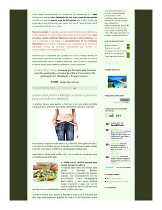 Postado por Rafa Moraw ski às 10:48 0 comentári os
O utro aliado importantíssimo na aceleração do metabolismo é a água.
Q uando uma pess oa bebe diariamente de oito a dez copos de água gelada,
isso faz com que ela queime cerca de 200 calorias, pois o corpo precisa de
enrgia para elevar a temperatura do líquido de 5 para 3 7 graus C elsius, que é
a temperatura ideal do nosso corpo.
Mas muito cuidado! A ingestão exagerada destes alimentos pode não oferecer
o efeito desejado. O consumo demas iado destes alimentos pode trazer dores
de cabeça, insônia, problemas digestivos, tonturas e outros problemas. P or
isso é importante a orientação e o acompanhamento de um profissional
Nutricionista que irá avaliar, de acordo com as características do indivíduo, a
quantidade correta de alimentos termogênicos que deverão ser
acrescentados a uma dieta balanceada.
Lembando que o importante não é perder peso e sim conseguir manter por
muito tempo e para isso é preciso s e reeducar, ou seja, aprender a comer de
forma balanceada, saber escolher os alimentos certos e dosar a quantidade.
A prática regular de atividade física também é muito importante.
Carolina Ritter Ribeiro formada em Nutrição pela Unisinos
com Pós graduação em Nutricão Clínica Funcional e Pós
graduação em Obesidade e Emagrecimento.
FONTE: Apoio Nutricional
4 dicas para perder a barriga e acelerar o processo
para um abdomen definido.
A melhor forma para perder a barriga é ter um plano de dieta
adequado para queimar a gordura abdominal e ganhar músculo.
No entanto, enquanto v ocê estiv er a trabalhar num plano de dieta,
v ocê tem de entender alguns fatos sobre nutrição que o pode ajudar
a perder a barriga e a definir os abdominais rapidamente.
Aqui estão 4 dicas para perder a barriga e acelerar o processo para
uns abdominais definidos:
1. Evite estar muito tempo sem
comer durante a dieta
Não passe fome como um esforço para
perder a barriga. Reduzir
drasticamente o consumo de calorias
causará um abrandamento no seu
metabolismo. Como consequência
deste efeito, o seu corpo perderá
massa muscular e água em v ez de
perder a gordura. Isto é a última coisa
que dev e fazer quando está a tentar perder a barriga.
A melhor forma para perder a barriga é fazer 5 ou 6 refeições por
dia, ingerindo pequenas porções de cada v ez. Ao alimentar o seu
prov ocar derram es. A
m açã é recom endada
para pessoas com
problem as de intestino,
obesidade , reu m atism o,
gota, diabetes,
enferm idades da pele e do
sistem a nerv oso. A su a
casca seca é em pregada
com o chá para pu rificar o
sangu e e com o diu rético.
Reduzi r os doces?
Reduzi r as fri turas?
Não i ngeri r bebi da al coól i ca
Reduzi r os carboi dratos?
Comer em horári os certos.
Votos até o momento:1
Enquete encerrada
1 (100%)
1 (100%)
0 (0%)
1 (100%)
1 (100%)
O QUE É MAIS DIFICÍL?
SEMPRE SALADAS
Pesquisar
pow ered by
PESQUISAR ESTE BLOG
221
TOTAL DE VISUALIZAÇÕES
DE PÁGINA
C arolina Ritter RS
CarolRitterN
Join the conv ersation
Rafa Moraw ski
Carolina Nu tricionista
COLABORADORES
SEGUIDORES
C arolRitterN
@NatashaGV ilardo Legal que
gostou Natasha. Mas
lembre-se, não inv ente, um
nutricionista é quem sabe a
medida certa. Bjs
3 day s ago
C arolRitterN A limentos
termogênicos podem
aumentar em até 10% o
gasto de energia. http://bit.ly
/bx50Nu
3 day s ago
C arolRitterN 4 dicas para
perder a barriga e acelerar o
processo para um abdomen
definido. http://bit.ly /aaV UJ9
3 day s ago
 