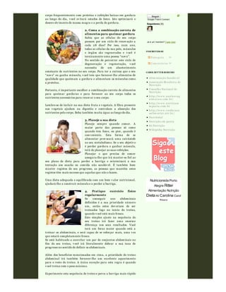 corpo frequentemente com proteína e refeições baixas em gordura
ao longo do dia, v ocê ev itará estados de fome. Isto optimizará o
desenv olv imento de massa magra e a perda de gordura.
2. Coma a combinação correta de
alimentos para queimar gordura
Sabia que as células do seu corpo
passam por um ciclo de renov ação a
cada 28 dias? Por isso, num ano,
todas as células da sua pele, músculos
e órgãos são regenerados e v ocê é
tecnicamente uma pessoa “nov a”.
No sentido de percorrer este ciclo de
degeneração e regeneração, v ocê
necessita de um abastecimento
constante de nutrientes no seu corpo. Para ter a certeza que o seu
“nov o” eu ganha músculo, v ocê tem que fornecer-lhe alimentos de
qualidade que queimam a gordura e alimentam os músculos como
a proteína.
Portanto, é importante escolher a combinação correta de alimentos
para queimar gorduras e para fornecer ao seu corpo todos os
nutrientes necessários para renov ar o seu corpo.
Lembre-se de incluir na sua dieta fruta e v egetais. A fibra presente
nos v egetais ajudam na digestão e controlam a absorção dos
nutrientes pelo corpo. Beba também muita água ao longo do dia.
3. Planeje a sua dieta
Planeje sempre quando comer. A
maior parte das pessoas só come
quando tem fome, ou pior, quando é
conv eniente. Esta forma de se
alimentar prov ocará uma catrástofe
no seu metabolismo. Se o seu objetiv o
é perder gordura e ganhar músculo,
terá de planejar as suas refeições.
Planejar o que precisa de comer
assegura-lhe que irá manter-se fiel ao
seu plano de dieta para perder a barriga e minimizará a sua
tentação aos snacks ou comida não saudáv el. É também bom
manter registos do seu progresso, as pessoas que mantêm estes
registos têm mais sucesso que aquelas que não o fazem.
Uma dieta adequada e equilibrada com um bom v alor nutricional,
ajudará-lhe a construir músculo e a perder a barriga.
4. Pratique exercício físico
regularmente
Se conseguir uns abdominais
definidos é a sua prioridade número
um, então estes dev eriam de ser
treinados logo no início do treino,
quando v ocê está mais fresco.
Este simples ajuste na sequência do
seu treino irá fazer uma enorme
diferença nos seus resultados. Você
terá um focus maior quando está a
treinar os abdominais, e será capaz de se esforçar mais, uma v ez
que estará completamente fresco.
Se está habituado a exercitar um par de conjuntos abdominais no
fim do seu treino, v ocê irá literalmente dobrar a sua taxa de
progresso no sentido de definir os abdominais.
Além dos benefícios mencionados em cima, a prioridade do treino
abdominal irá também fornecer-lhe um excelente aquecimento
para o resto do treino. A única exceção para esta regra é quando
v ocê treina com o peso máximo.
Experimente esta sequência de treino e perca a barriga mais rápido
Google Friend Connect
Seguidores (1)
Já é um membro? Fazer login
Seguir
INSCREVER-SE
Postagens
Com entários
Alim entação Sau dáv el
Associação Brasileira de
Nu trição
Conselho Nacional de
Nu trição
http://w w w .analau rag
u im araes.com .br/
http://w w w .nu tricaoe
m pau ta.com .br
http://w w w .reedu caca
oalim entar.ntr.br/
Nu tritotal
Nu trição em pau ta
Só Nu trição
Wikipédia Nu trição
CAROL RITTER RIBEIRO
Nutricionista Porto
Alegre Ritter
Alimentação Nutrição
Dieta RS Carolina Carol
Ribeiro
 