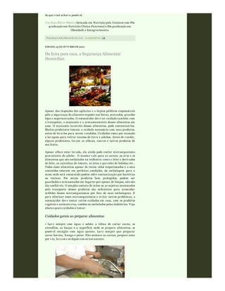 Postado por Rafa Moraw ski às 06:36 0 comentári os
do que v ocê achav a possív el.
Carolina Ritter Ribeiro formada em Nutrição pela Unisinos com Pós
graduação em Nutricão Clínica Funcional e Pós graduação em
Obesidade e Emagrecimento.
SÁBADO, 23 DE OUTUBRO DE 2010
Da feira para casa, a Segurança Alimentar
Domiciliar.
Apesar das inspeções das agências e o órgãos públicos responsáv eis
pela a segurança do alimento exposto nas feiras, mercados, grandes
lojas e supermercados. O consumidor dev e ter cuidado também com
o transporte, o manuseio e o armazenamento desses alimentos em
casa. O manuseio incorreto desses alimentos, pode contaminá-los.
Muitos produtores tomam o cuidado necessário com seus produtos,
antes de lev á-los para serem v endidos. Cuidados como por exemplo
a lav agem para retirar excesso de terra e adubos. Antes de v ender,
alguns produtores, lav am as alfaces, couv es e outros produtos de
sua horta.
Apesar alface estar lav ada, ela ainda pode conter microorganismo
prov eniente do adubo . O mesmo v ale para as carnes, os ov os e os
alimentos que são embalados na indústria como o leite e deriv ados
do leite, as caixinhas de tomate, as latas e garrafas de bebidas etc..
Todos esses alimentos apesar de terem sidos inspecionados e o seus
conteúdos estarem em perfeitas condições, da embalagem para a
mesa onde será consumido podem sofre contaminação por bactérias
ou toxinas. Por serem produtos bem protegidos, podem ser
guardados e armazenados em lugares que apesar de limpos, não são
tão confiáv eis. O simples contato de mãos ou as sujeiras ocasionados
pelo transporte desses produtos são suficientes para acomodar
milhões desses microorganismos por fora de suas embalagens. E
para eliminar esses microorganismos e ev itar outros problemas, o
consumidor dev e tomar certos cuidados em casa, com os produtos
v egetais e animais crus, cozidos ou embalados pelas indústrias. Veja
abaixo quais cuidados a tomar:
Cuidados gerais ao preparar alimentos:
• Lav e sempre com água e sabão: a tábua de cortar carne, os
utensílios, as louças e a superfície onde se prepara alimentos, se
possív el enxágüe com água quente. Lav e sempre que preparar
carne bov ina, frango e peixe. Não misture as carnes, prepare uma
por v ez, lav e-os e só depois use-os nov amente.
 