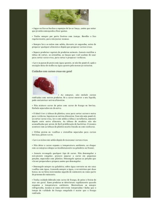 • Jogue no lixo as buchas e esponjas de lav ar louça, assim que notar
que já estão começando a ficar gastas.
• Tenha sempre por perto lixeiras com tampa. Recolhe o lixo
regularmente, para não juntar moscas.
• Sempre lav e as mãos com sabão, durante 20 segundos, antes de
preparar qualquer alimento e depois que preparar carnes cruas.
• Separe produtos v egetais de produtos animais. Jamais reutilize a
tábua de cortar, os utensílios, as louças que v ocê acabou de usar
para cortar carne crua, para cortar e preparar v erduras.
• Lav e os panos de prato com água quente, se não for possív el, após o
enxágüe deixe de molho na água quente pelo menos 30 minutos.
Cuidados com carnes cruas em geral
• Ao comprar, não embale carnes
resfriadas com outros produtos. Se a carne escorrer o seu líquido,
pode contaminar outros alimentos.
• Não misture carne de peixe com carne de frango ou bov ina.
Embale separados um do outro.
• O ideal é ter 2 tábuas de plástico, uma para cortar carnes e outra
para v erduras, legumes ou outros alimentos. Caso não seja possív el,
ao cortar carne crua, lav e com sabão a tábua e os talheres, somente
depois corte outro alimento. As tábuas de madeira não são
aconselhadas por serem de fácil proliferação de bactérias. O mesmo
acontece com as tábuas de plástico muito riscada ou com ranhuras.
• Utilize pratos ou v asilhas e utensílios separadas para carnes
bov inas, peixes e av es.
• Lav e as mãos com sabão depois de manusear carnes cruas.
• Não deixe a carne exposta a temperatura ambiente, ao chegar
com as compras coloque as imediatamente na geladeira ou freezer.
• Jamais re-congele qualquer tipo de carne. Não descongelar e
nov amente congelar, procure separar a carne em pequenas
porções, separadas com plástico. Descongele apenas as porções que
v ão ser preparadas e prepare assim que descongelar.
• Descongele sempre na geladeira; sobre água corrente ou em uma
v asilha com água, trocando sempre a água, e no máximo por duas
horas; ou no forno microondas seguido de cozimento ou como parte
do processo de cozimento.
• Tenha cuidado dobrado com carne de frango, de peixe e frutos do
mar em geral. Esses produtos se deterioram rapidamente quando
expostos a temperatura ambiente. Mantenham os sempre
refrigerados, mesmo se esses estiv erem temperados.• Saiba que o
tempo de v alidade do frango congelado é maior que o frango
resfriado.
 