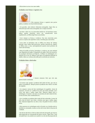• Não misture carne crua com cozida
Cuidados com frutas e vegetais crus
• Não consuma frutas e v egetais com partes
podres, mofados e em fase de deterioração.
• Ao guardar, não misture alimentos estragados. Jogue fora os
alimentos que estiv erem estragados, lav e e seque os outros.
• Ao fazer a feira ou ir ao mercado, lembre-se. As hortaliças como:
alface, agrião, almeirão, couv e etc. amadurecem mais
rapidamente, as folhas logo ficam amareladas.
• Lav e sempre as frutas e v erduras. Use uma escov inha para
remov er sujeiras da superfície e não a reutiliza para outros fins.
• Lav e bem as hortaliças com as folhas em forma de "cabeça
fechada" como: alface tipo americana, agrião, almeirão etc. Separe
as folhas uma a uma, principalmente quanto mais próxima do
centro da hortaliça.
• Deixe de molho as frutas, hortaliças e v erduras, em uma solução
com Hipoclorito de sódio. O hipoclorito de sódio é fácil de encontrar
em qualquer farmácia ou drogaria, v erifique na embalagem se a
solução é de 1 % ou 2%. Mistura com água na proporção indicada na
tabela e deixe as v erduras de molho por no máximo 30 minutos.
Cuidados leites e derivados
• Jamais consuma leite que não seja
pasteurizado e embalado.
• O mesmo com queijos e produtos deriv ados do leite, que não se
saiba a procedência. Sempre procure produtos com rótulo e os selos
de inspeção.
• Ao comprar caixas de leite (embalagem de papelão). Antes de
consumir, lev ante as " orelhas" da caixa que serão cortadas. Lav e
caixa com água e sabão, seque bem. Somente depois corte a
embalagem. O mesmo v ale para as caixinhas de deriv ados de leite.
(creme de leite, leite condensado etc.)
• Lav e também os produtos deriv ados de leite enlatados. (creme de
leite, doce de leite). Lav e bem a latinha com água e sabão, seque
bem. Somente depois fure ou abra a lata. Se possív el retire o rótulo
antes.
• Não consuma se a embalagem estiv er furada e se a latinha estiv er
estufada ou amassada, mesmo se eles estiv erem dentro do prazo de
v alidade.
• Se está em dúv ida se o leite ou deriv ado está estragado, por não ter
sido preparado ou armazenado de forma correta. Jogue Fora. Você
não pode fazer um produto ser saudáv el, se ele não foi preparado de
 