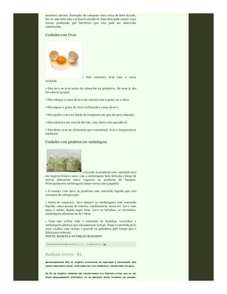 Postado por Rafa Moraw ski às 11:47 0 comentári os
maneira correta. Exemplo: Se comprou uma caixa de leite furada,
ferv er esse leite não v ai faze-lo saudáv el. Esse leite pode conter uma
toxina produzida por bactérias que não pode ser destruída
cozinhando.
Cuidados com Ovos
• Não consuma ov os com a casca
rachada.
• Não lav e os ov os antes de coloca-los na geladeira. Os ov os já são
lav ados na granja.
• Não coloque a casca do ov o em contato com a gema ou a clara.
• Não separe a gema da clara utilizando a casca do ov o.
• Não quebre o ov o na borda do recipiente em que ele será colocado.
• Não consuma em caso de dúv ida, com cheiro não agradáv el.
• Não deixe ov os ou alimentos que contenham ov os a temperatura
ambiente
Cuidados com produtos em embalagens
• Guarde os produtos com conteúdo seco
em lugares fresco e seco, com a embalagem bem fechada e longe de
outros alimentos como v egetais ou produtos de limpeza.
Principalmente embalagens absorv entes como papelão.
• O mesmo v ale para os produtos com conteúdo líquido que não
necessita de refrigeração.
• Antes de consumir, lav e sempre as embalagens com conteúdo
líquido, como massa de tomate, condimentos, sucos etc. Lav e com
água e sabão, depois seque bem. Lav e as latinhas, as caixinhas,
embalagens plásticas ou de v idros.
• Caso não utilize todo o conteúdo de latinhas, caixinhas e
embalagens plástica que não possuam tampa. Passe o conteúdo para
uma v asilha com tampa e guarde na geladeira pelo tempo que o
fabricante informa.
FONTE: MARCELA NUTRIÇÃO BLOGSPOT
Radicais Livres - RL
Aproximadamente 95% do oxigênio proveniente da respiração é neutralizado pela
cadeia respiratória celular, onde acaba seu ciclo metabólico, transformado em água.
Os 5% de oxigênio restantes são transformados nos Radicais Livres, que se não
forem adequadamente eliminados, ou se estiverem sendo formados em excesso,
 