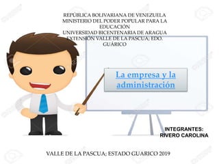 REPÚBLICA BOLIVARIANA DE VENEZUELA
MINISTERIO DEL PODER POPULAR PARA LA
EDUCACIÓN
UNIVERSIDAD BICENTENARIA DE ARAGUA
EXTENSIÓN VALLE DE LA PASCUA; EDO.
GUÁRICO
INTEGRANTES:
RIVERO CAROLINA
VALLE DE LA PASCUA; ESTADO GUARICO 2019
La empresa y la
administración
 