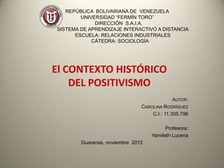 REPÚBLICA BOLIVARIANA DE VENEZUELA
        UNIVERSIDAD “FERMÍN TORO”
             DIRECCIÓN S.A.I.A.
SISTEMA DE APRENDIZAJE INTERACTIVO A DISTANCIA
      ESCUELA: RELACIONES INDUSTRIALES
            CÁTEDRA: SOCIOLOGÍA




El CONTEXTO HISTÓRICO
    DEL POSITIVISMO
                                            AUTOR:
                               CAROLINA RODRÍGUEZ
                                   C.I.: 11.305.796

                                         Profesora:
                                   Yamileth Lucena
        Guarenas, noviembre 2012
 