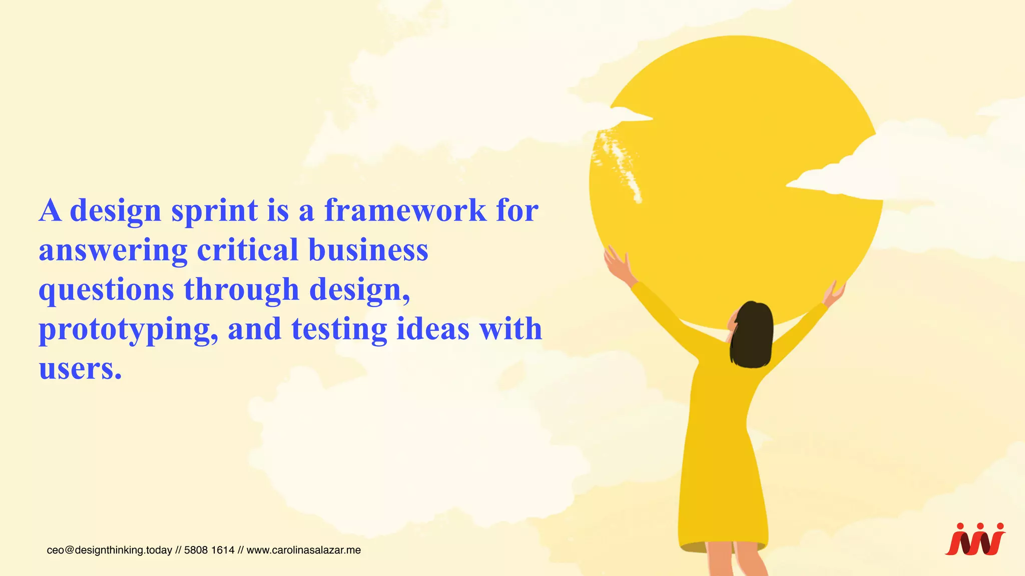 A design sprint is a framework for
answering critical business
questions through design,
prototyping, and testing ideas with
users.
ceo@designthinking.today // 5808 1614 // www.carolinasalazar.me
 