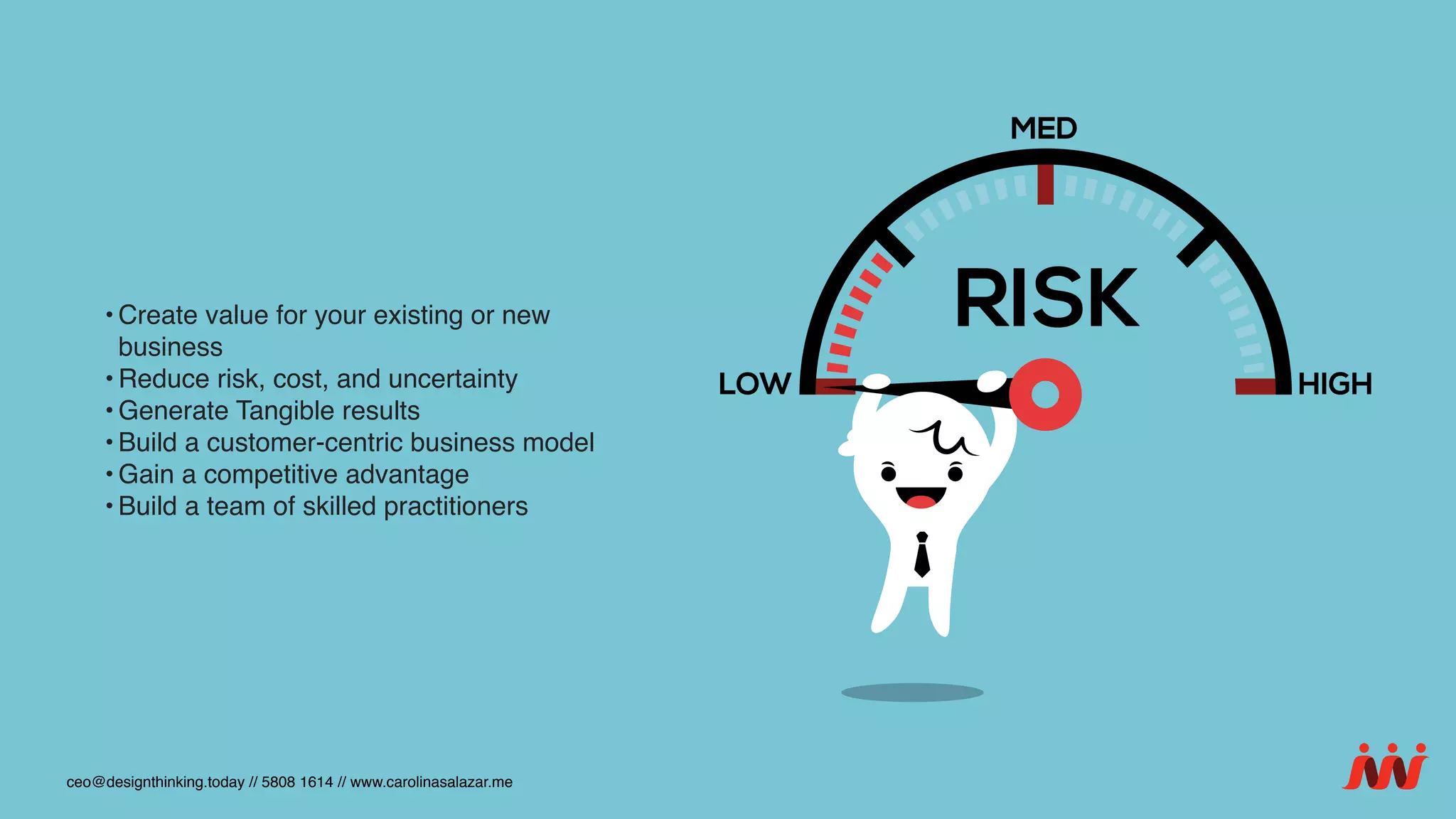 • Create value for your existing or new
business
• Reduce risk, cost, and uncertainty
• Generate Tangible results
• Build a customer-centric business model
• Gain a competitive advantage
• Build a team of skilled practitioners
ceo@designthinking.today // 5808 1614 // www.carolinasalazar.me
 