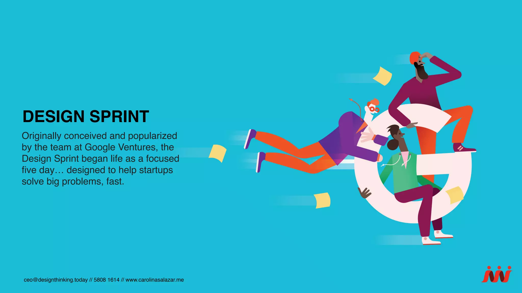 Originally conceived and popularized
by the team at Google Ventures, the
Design Sprint began life as a focused
ﬁve day… designed to help startups
solve big problems, fast.
ceo@designthinking.today // 5808 1614 // www.carolinasalazar.me
DESIGN SPRINT
 