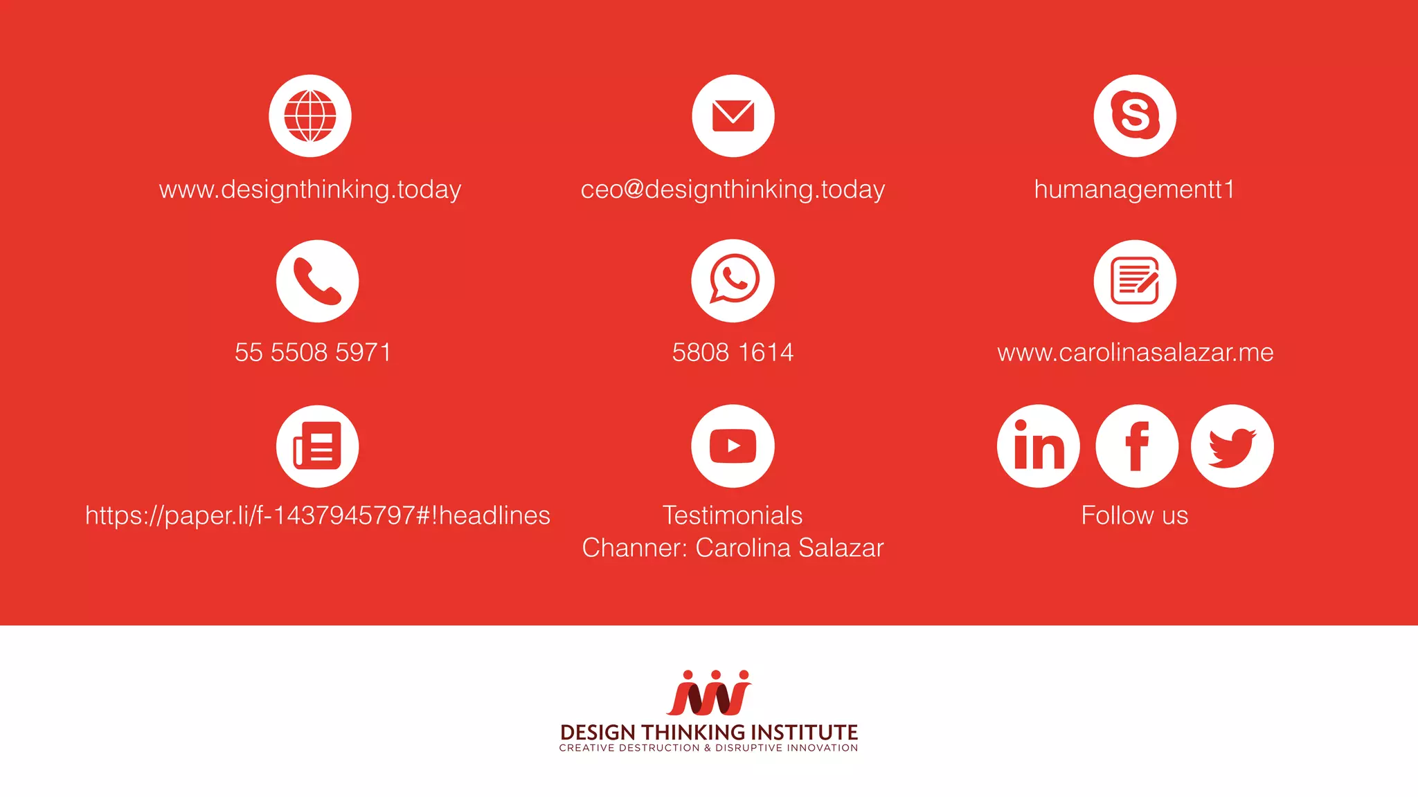 www.designthinking.today ceo@designthinking.today humanagementt1
5808 1614 www.carolinasalazar.me55 5508 5971
Follow usTestimonials
Channer: Carolina Salazar
https://paper.li/f-1437945797#!headlines
DESIGN THINKING INSTITUTE
CREATIVE DESTRUCTION & DISRUPTIVE INNOVATION
 