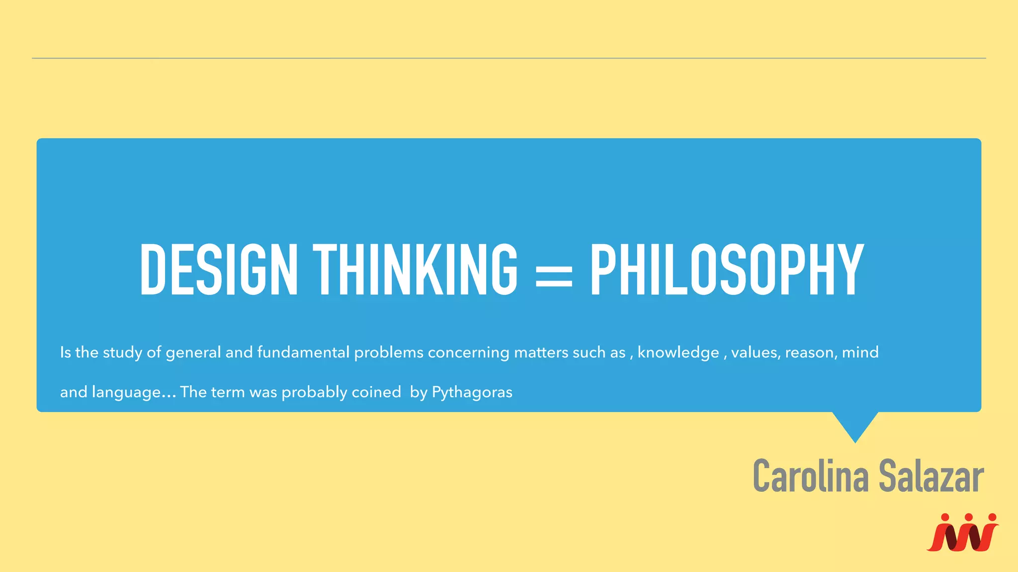 DESIGN THINKING = PHILOSOPHY
Carolina Salazar
Is the study of general and fundamental problems concerning matters such as , knowledge , values, reason, mind
and language… The term was probably coined by Pythagoras
 