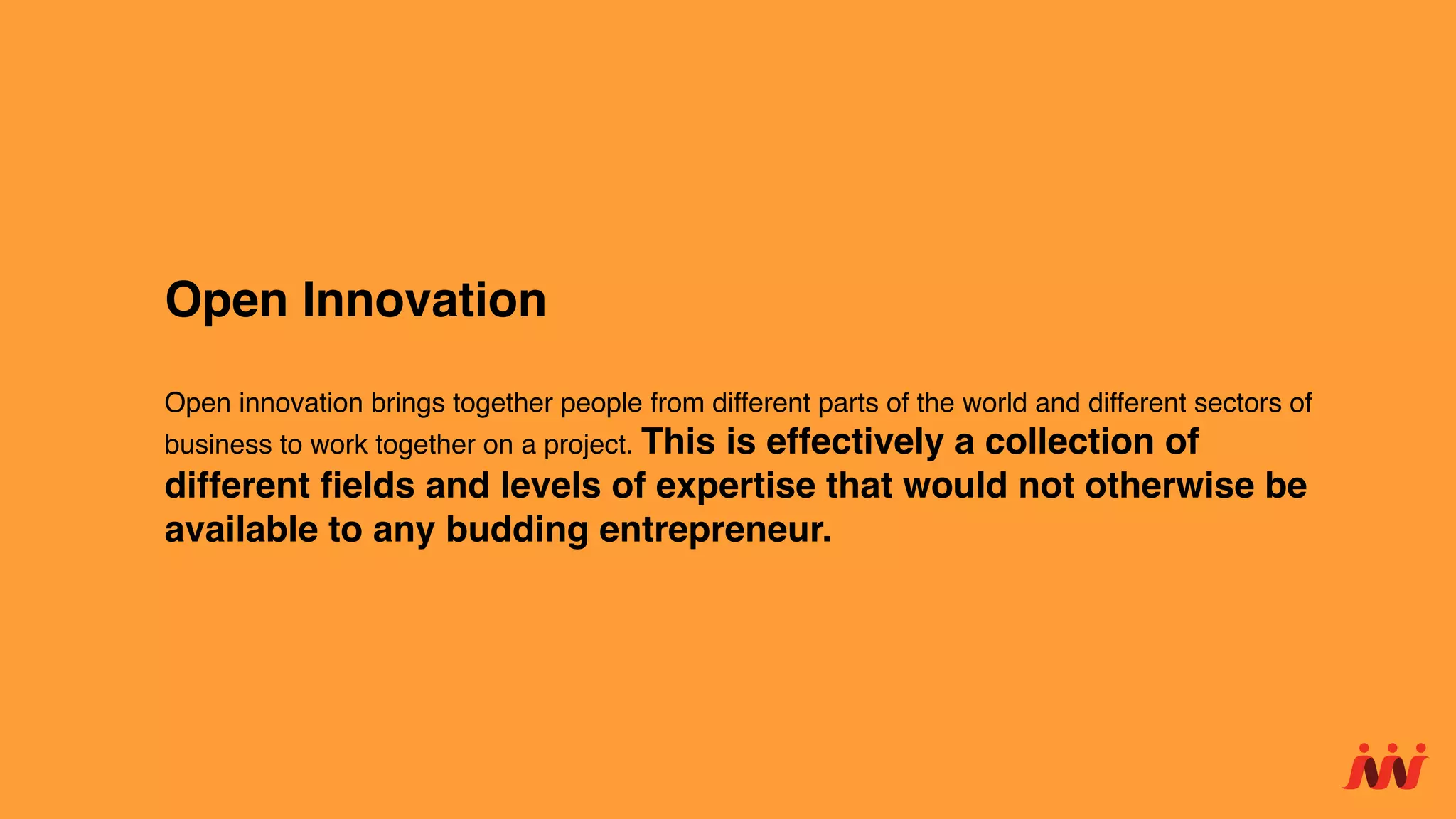 Open Innovation
Open innovation brings together people from different parts of the world and different sectors of
business to work together on a project. This is effectively a collection of
different ﬁelds and levels of expertise that would not otherwise be
available to any budding entrepreneur.
 
