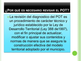 ¿Por qué es necesario revisar el POT?La revisión del diagnostico del POT es un procedimiento de carácter técnico y jurídico establecido por la Ley de Desarrollo Territorial (Ley 388 de1997), con el fin principal de actualizar, modificar o ajustar sus contenidos y normas de manera que se asegure la construcción efectiva del modelo territorial adoptado por el municipio.