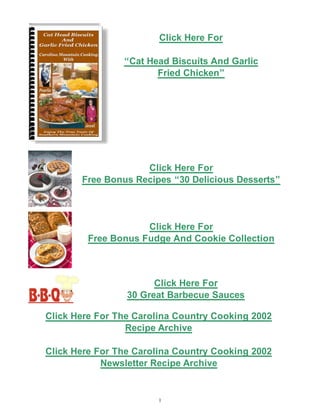 Click Here For

                “Cat Head Biscuits And Garlic
                       Fried Chicken”




                    Click Here For
       Free Bonus Recipes “30 Delicious Desserts”




                    Click Here For
        Free Bonus Fudge And Cookie Collection



                       Click Here For
                 30 Great Barbecue Sauces

Click Here For The Carolina Country Cooking 2002
                 Recipe Archive

Click Here For The Carolina Country Cooking 2002
            Newsletter Recipe Archive


                        1
 