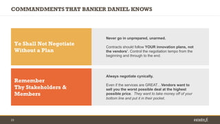 23
COMMANDMENTS THAT BANKER DANIEL KNOWS
Ye Shall Not Negotiate
Without a Plan
Never go in unprepared, unarmed.
Contracts ...