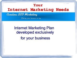 Your
Internet Marketing Needs
Your
Internet Marketing Needs
Internet Marketing PlanInternet Marketing Plan
developed exclusivelydeveloped exclusively
for your businessfor your business
Internet Marketing PlanInternet Marketing Plan
developed exclusivelydeveloped exclusively
for your businessfor your business
 