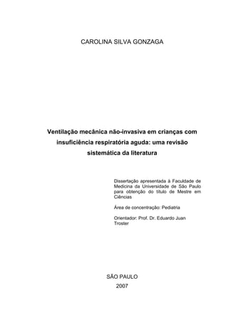 CAROLINA SILVA GONZAGA
Ventilação mecânica não-invasiva em crianças com
insuficiência respiratória aguda: uma revisão
sistemática da literatura
Dissertação apresentada à Faculdade de
Medicina da Universidade de São Paulo
para obtenção do título de Mestre em
Ciências
Área de concentração: Pediatria
Orientador: Prof. Dr. Eduardo Juan
Troster
SÃO PAULO
2007
 