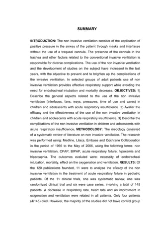 SUMMARY
INTRODUCTION: The non invasive ventilation consists of the application of
positive pressure in the airway of the patient through masks and interfaces
without the use of a traqueal cannula. The presence of the cannula in the
trachea and other factors related to the conventional invasive ventilation is
responsible for diverse complications. The use of the non invasive ventilation
and the development of studies on the subject have increased in the last
years, with the objective to prevent and to brighten up the complications of
the invasive ventilation. In selected groups of adult patients use of non
invasive ventilation provides effective respiratory support while avoiding the
need for endotracheal intubation and mortality decrease. OBJECTIVES: 1)
Describe the general aspects related to the use of the non invasive
ventilation (interfaces, fans, ways, pressures, time of use and cares) in
children and adolescents with acute respiratory insufficience. 2) Avaliar the
efficacy and the effectiveness of the use of the non invasive ventilation in
children and adolescents with acute respiratory insufficience. 3) Describe the
complications of the non invasive ventilation in children and adolescents with
acute respiratory insufficience. METHODOLOGY: The medology consisted
of a systematic review of literature on non invasive ventilation. The research
was performed using: Medline, Lilacs, Embase and Cochrane Collaboration
in the period of 1966 to the May of 2006, using the following terms: non
invasive ventilation, CPAP, BIPAP, acute respiratory failure, hipoxemia and
hipercapnia. The outcomes evaluted were: necessity of endotracheal
intubation, mortality, effect on the oxygenation and ventilation. RESULTS: Of
the 120 publications founded, 11 were to analyse the eficacy of the non
invasive ventilation in the treatment of acute respiratory failure in pediatric
patients. Of the 11 clinical trials, one was systematic review, one was
randomized clinical trial and six were case series, involving a total of 145
patients. A decrease in respiratory rate, heart rate and an improvment in
oxigenation and ventilation were related in all patients. Only four patients
(4/145) died. However, the majority of the studies did not have control group
 