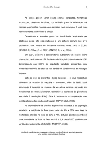 Carolina Silva Gonzaga
Ventilação mecânica não-invasiva em crianças com insuficiência respiratória aguda:
uma revisão sistemática da literatura
8
As lesões podem variar desde edema, congestão, hemorragia
submucosa, passando, incluisive, por variáveis graus de inflamação, até
necrose superficial da mucosa ou de camadas mais profundas. O local mais
freqüentemente acometido é a laringe.
Desconforto e variados graus de insuficiência respiratória por
obstrução aérea alta pós-extubação é um achado comum nas UTIs
pediátricas, com relatos de incidência variando entre 2,4% a 63,3%.
(RIVERA, R.; TIBALLS, J., 1992), (ANENE, O. et al., 1996).
Em 2004, Cordeiro e colaboradores publicaram um estudo coorte
prospectivo, realizado na UTI Pediátrica do Hospital Universitário da USP,
demonstrando que 39,9% da população estudada apresentam grau
moderado ou severo de lesão de vias aéreas em conseqüência da intubação
traqueal.
Sabe-se que os diferentes tubos traqueais – e seus respectivos
balonetes de oclusão da traquéia – promovem, além de lesão local,
secundária à isquemia da mucosa da via aérea superior, agressão aos
mecanismos de defesa pulmonar, facilitando a ocorrência de pneumonia
associada à ventilação (PAV). Esta é, atualmente, a complicação mais
temida relacionada à intubação traqueal. (MEYER et al., 2002).
Na dependência de critérios diagnósticos utilizados e da população
estudada, a incidência de PAV pode variar de 9% a 68%, com taxa de
mortalidade elevada na faixa de 33% a 71%. Estudos pediátricos atribuem
uma prevalência de PAV na faixa de 5,7 a 7,4 casos/1000 pacientes em
ventilação mecânica/dia. (BOUSSO; TROSTER, 2005).
 