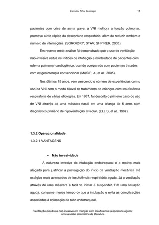 Carolina Silva Gonzaga
Ventilação mecânica não-invasiva em crianças com insuficiência respiratória aguda:
uma revisão sistemática da literatura
11
pacientes com crise de asma grave, a VNI melhora a função pulmonar,
promove alívio rápido do desconforto respiratório, além de reduzir também o
número de internações. (SOROKSKY; STAV; SHPIRER, 2003).
Em recente meta-análise foi demonstrado que o uso de ventilação
não-invasiva reduz os índices de intubação e mortalidade de pacientes com
edema pulmonar cardiogênico, quando comparado com pacientes tratados
com oxigenioterapia convencional. (MASIP, J., et al., 2005).
Nos últimos 15 anos, vem crescendo o número de experiências com o
uso da VNI com o modo bilevel no tratamento de crianças com insuficiência
respiratória de várias etiologias. Em 1987, foi descrito o primeiro caso do uso
de VNI através de uma máscara nasal em uma criança de 6 anos com
diagnóstico primário de hipoventilação alveolar. (ELLIS, et al., 1987).
1.3.2 Operacionalidade
1.3.2.1 VANTAGENS
· Não invasividade
A natureza invasiva da intubação endotraqueal é o motivo mais
alegado para justificar a postergação do início da ventilação mecânica até
estágios mais avançados de insuficiência respiratória aguda. Já a ventilação
através de uma máscara é fácil de iniciar e suspender. Em uma situação
aguda, consume menos tempo do que a intubação e evita as complicações
associadas à colocação de tubo endotraqueal.
 