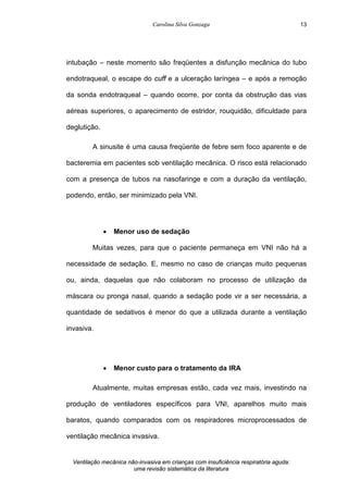 Carolina Silva Gonzaga
Ventilação mecânica não-invasiva em crianças com insuficiência respiratória aguda:
uma revisão sistemática da literatura
13
intubação – neste momento são freqüentes a disfunção mecânica do tubo
endotraqueal, o escape do cuff e a ulceração laríngea – e após a remoção
da sonda endotraqueal – quando ocorre, por conta da obstrução das vias
aéreas superiores, o aparecimento de estridor, rouquidão, dificuldade para
deglutição.
A sinusite é uma causa freqüente de febre sem foco aparente e de
bacteremia em pacientes sob ventilação mecânica. O risco está relacionado
com a presença de tubos na nasofaringe e com a duração da ventilação,
podendo, então, ser minimizado pela VNI.
· Menor uso de sedação
Muitas vezes, para que o paciente permaneça em VNI não há a
necessidade de sedação. E, mesmo no caso de crianças muito pequenas
ou, ainda, daquelas que não colaboram no processo de utilização da
máscara ou pronga nasal, quando a sedação pode vir a ser necessária, a
quantidade de sedativos é menor do que a utilizada durante a ventilação
invasiva.
· Menor custo para o tratamento da IRA
Atualmente, muitas empresas estão, cada vez mais, investindo na
produção de ventiladores específicos para VNI, aparelhos muito mais
baratos, quando comparados com os respiradores microprocessados de
ventilação mecânica invasiva.
 