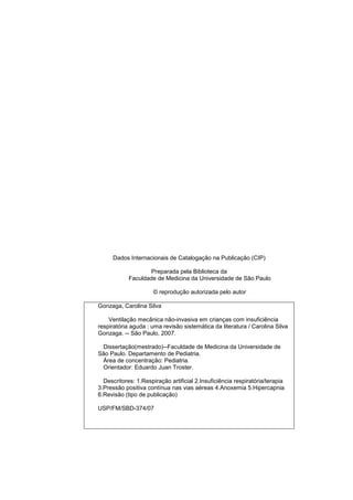 Dados Internacionais de Catalogação na Publicação (CIP)
Preparada pela Biblioteca da
Faculdade de Medicina da Universidade de São Paulo
© reprodução autorizada pelo autor
Gonzaga, Carolina Silva
Ventilação mecânica não-invasiva em crianças com insuficiência
respiratória aguda : uma revisão sistemática da literatura / Carolina Silva
Gonzaga. -- São Paulo, 2007.
Dissertação(mestrado)--Faculdade de Medicina da Universidade de
São Paulo. Departamento de Pediatria.
Área de concentração: Pediatria.
Orientador: Eduardo Juan Troster.
Descritores: 1.Respiração artificial 2.Insuficiência respiratória/terapia
3.Pressão positiva contínua nas vias aéreas 4.Anoxemia 5.Hipercapnia
6.Revisão (tipo de publicação)
USP/FM/SBD-374/07
 