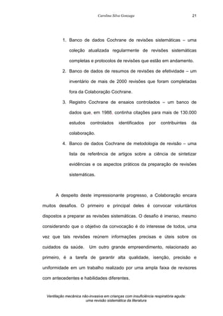 Carolina Silva Gonzaga
Ventilação mecânica não-invasiva em crianças com insuficiência respiratória aguda:
uma revisão sistemática da literatura
21
1. Banco de dados Cochrane de revisões sistemáticas – uma
coleção atualizada regularmente de revisões sistemáticas
completas e protocolos de revisões que estão em andamento.
2. Banco de dados de resumos de revisões de efetividade – um
inventário de mais de 2000 revisões que foram completadas
fora da Colaboração Cochrane.
3. Registro Cochrane de ensaios controlados – um banco de
dados que, em 1988, continha citações para mais de 130.000
estudos controlados identificados por contribuintes da
colaboração.
4. Banco de dados Cochrane de metodologia de revisão – uma
lista de referência de artigos sobre a ciência de sintetizar
evidências e os aspectos práticos da preparação de revisões
sistemáticas.
A despeito deste impressionante progresso, a Colaboração encara
muitos desafios. O primeiro e principal deles é convocar voluntários
dispostos a preparar as revisões sistemáticas. O desafio é imenso, mesmo
considerando que o objetivo da convocação é do interesse de todos, uma
vez que tais revisões reúnem informações precisas e úteis sobre os
cuidados da saúde. Um outro grande empreendimento, relacionado ao
primeiro, é a tarefa de garantir alta qualidade, isenção, precisão e
uniformidade em um trabalho realizado por uma ampla faixa de revisores
com antecedentes e habilidades diferentes.
 