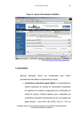 Carolina Silva Gonzaga
Ventilação mecânica não-invasiva em crianças com insuficiência respiratória aguda:
uma revisão sistemática da literatura
26
Figura 4 – Busca informatizada na Medline
Fonte: http://www.ncbi.nlm.nih.gov/sites/entrez
3.2 DEFINIÇÕES
Algumas definições devem ser consideradas para melhor
encadeamento das idéias e compreensão do estudo.
Ø Insuficiência respiratória aguda (IRpA) é a incapacidade do
sistema respiratório em atender as necessidades metabólicas
do organismo em relação à oxigenação e/ou à eliminação de
dióxido de carbono. Critérios objetivos para o diagnóstico da
insuficiência respiratória fundamentam-se em uma análise dos
gases arteriais – como PaO2 <60, PaCO2 >50, ph < 7,33, na
 