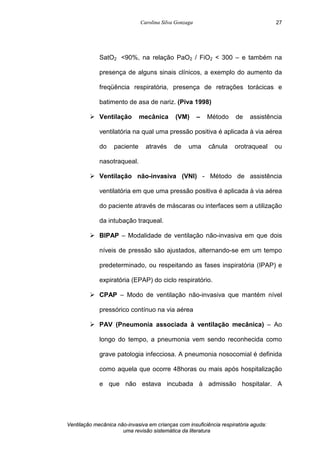 Carolina Silva Gonzaga
Ventilação mecânica não-invasiva em crianças com insuficiência respiratória aguda:
uma revisão sistemática da literatura
27
SatO2 <90%, na relação PaO2 / FiO2 < 300 – e também na
presença de alguns sinais clínicos, a exemplo do aumento da
freqüência respiratória, presença de retrações torácicas e
batimento de asa de nariz. (Piva 1998)
Ø Ventilação mecânica (VM) – Método de assistência
ventilatória na qual uma pressão positiva é aplicada à via aérea
do paciente através de uma cânula orotraqueal ou
nasotraqueal.
Ø Ventilação não-invasiva (VNI) - Método de assistência
ventilatória em que uma pressão positiva é aplicada à via aérea
do paciente através de máscaras ou interfaces sem a utilização
da intubação traqueal.
Ø BIPAP – Modalidade de ventilação não-invasiva em que dois
níveis de pressão são ajustados, alternando-se em um tempo
predeterminado, ou respeitando as fases inspiratória (IPAP) e
expiratória (EPAP) do ciclo respiratório.
Ø CPAP – Modo de ventilação não-invasiva que mantém nível
pressórico contínuo na via aérea
Ø PAV (Pneumonia associada à ventilação mecânica) – Ao
longo do tempo, a pneumonia vem sendo reconhecida como
grave patologia infecciosa. A pneumonia nosocomial é definida
como aquela que ocorre 48horas ou mais após hospitalização
e que não estava incubada à admissão hospitalar. A
 