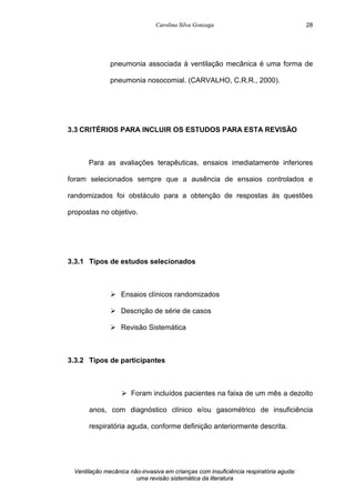 Carolina Silva Gonzaga
Ventilação mecânica não-invasiva em crianças com insuficiência respiratória aguda:
uma revisão sistemática da literatura
28
pneumonia associada à ventilação mecânica é uma forma de
pneumonia nosocomial. (CARVALHO, C.R.R., 2000).
3.3 CRITÉRIOS PARA INCLUIR OS ESTUDOS PARA ESTA REVISÃO
Para as avaliações terapêuticas, ensaios imediatamente inferiores
foram selecionados sempre que a ausência de ensaios controlados e
randomizados foi obstáculo para a obtenção de respostas às questões
propostas no objetivo.
3.3.1 Tipos de estudos selecionados
Ø Ensaios clínicos randomizados
Ø Descrição de série de casos
Ø Revisão Sistemática
3.3.2 Tipos de participantes
Ø Foram incluídos pacientes na faixa de um mês a dezoito
anos, com diagnóstico clínico e/ou gasométrico de insuficiência
respiratória aguda, conforme definição anteriormente descrita.
 