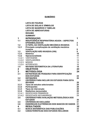 SUMÁRIO
LISTA DE FIGURAS
LISTA DE SIGLAS E SÍMBOLOS
LISTA DE QUADROS E TABELAS
LISTA DE ABREVIATURAS
RESUMO
SUMMARY
1 INTRODUÇÃO 1
1.1 INSUFICIÊNCIA RESPIRATÓRIA AGUDA – ASPECTOS
EPIDEMIOLÓGICOS 2
1.2 O PAPEL DA VENTILAÇÃO MECÂNICA INVASIVA 5
1.2.1 Principais complicações da ventilação mecânica
invasiva 6
1.3 VENTILAÇÃO NÃO INVASIVA (VNI) 9
1.3.1 Histórico 10
1.3.2 Operacionalidade 11
1.3.2.1 VANTAGENS 11
1.3.2.2 VENTILADORES 14
1.3.2.3 MODOS 15
1.3.2.4 INTERFACES 16
1.4 REVISÃO SISTEMÁTICA DA LITERATURA 19
2 OBJETIVOS 23
3 METODOLOGIA 24
3.1 ESTRATÉGIA DE PESQUISA PARA IDENTIFICAÇÃO
DOS ESTUDOS 24
3.2 DEFINIÇÕES 26
3.3 CRITÉRIOS PARA INCLUIR OS ESTUDOS PARA ESTA
REVISÃO 28
3.3.1 Tipos de estudos selecionados 28
3.3.2 Participantes 28
3.3.3 Tipos de intervenção 29
3.3.4 Desfechos mensurados 29
3.3.4.1 DESFECHOS PRIMÁRIOS 29
3.3.4.2 DESFECHOS SECUNDÁRIOS 29
3.4 CRITÉRIOS PARA AVALIAÇÃO METODOLÓGICA DOS
ESTUDOS 30
3.5 CRITÉRIOS DE EXCLUSÃO 31
3.6 ENDEREÇOS ELETRÔNICOS DOS BANCOS DE DADOS 31
4 RESULTADOS 32
4.1 BUSCA SISTEMÁTICA DAS PUBLICAÇÕES 32
4.2 CARACTERÍSTICAS DOS ESTUDOS INCLUÍDOS 33
 
