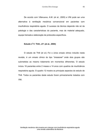 Carolina Silva Gonzaga
Ventilação mecânica não-invasiva em crianças com insuficiência respiratória aguda:
uma revisão sistemática da literatura
43
De acordo com Villanueva, A.M. (et al., 2005) a VNI pode ser uma
alternativa à ventilação mecânica convencional em pacientes com
insuficiência respiratória aguda. O sucesso da técnica depende não só da
patologia e das características do paciente, mas de material adequado,
equipe treinada e elaboração de protocolos específicos.
Estudo no
5 Thill, J.P. (et al., 2004)
O estudo de Thill (et al.) Foi o único ensaio clínico incluído nesta
revisão, é um ensaio clínico do tipo “crossover” onde dois grupos são
submetidos ao mesmo tratamento em momentos difrerentes. O estudo
incluiu 16 pacientes entre 2 meses e 14 anos com quadros de insuficiência
respiratória aguda. O quadro 12 mostra os principais aspectos do estudo de
Thill. Todos os pacientes deste estudo foram primariamente tratados com
VNI.
 