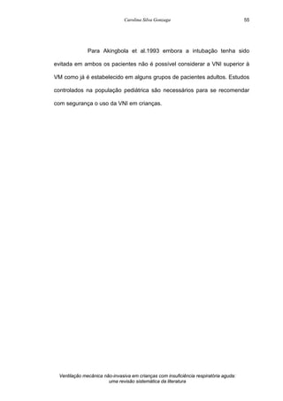 Carolina Silva Gonzaga
Ventilação mecânica não-invasiva em crianças com insuficiência respiratória aguda:
uma revisão sistemática da literatura
55
Para Akingbola et al.1993 embora a intubação tenha sido
evitada em ambos os pacientes não é possível considerar a VNI superior à
VM como já é estabelecido em alguns grupos de pacientes adultos. Estudos
controlados na população pediátrica são necessários para se recomendar
com segurança o uso da VNI em crianças.
 