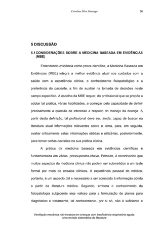 Carolina Silva Gonzaga
Ventilação mecânica não-invasiva em crianças com insuficiência respiratória aguda:
uma revisão sistemática da literatura
56
5 DISCUSSÃO
5.1CONSIDERAÇÕES SOBRE A MEDICINA BASEADA EM EVIDÊNCIAS
(MBE)
Entendendo evidência como prova científica, a Medicina Baseada em
Evidências (MBE) integra a melhor evidência atual nos cuidados com a
saúde com a experiência clínica, o conhecimento fisiopatológico e a
preferência do paciente, a fim de auxiliar na tomada de decisões neste
campo específico. A escolha da MBE requer, do profissional que se propõe a
adotar tal prática, várias habilidades, a começar pela capacidade de definir
precisamente a questão de interesse a respeito do manejo da doença. A
partir desta definição, tal profissional deve ser, ainda, capaz de buscar na
literatura atual informações relevantes sobre o tema, para, em seguida,
avaliar criticamente estas informações obtidas e utilizá-las, posteriormente,
para tomar certas decisões na sua prática clínica.
A prática da medicina baseada em evidências científicas é
fundamentada em vários, pressupostos-chave. Primeiro, é reconhecido que
muitos aspectos da medicina clínica não podem ser submetidos a um teste
formal por meio de ensaios clínicos. A experiência pessoal do médico,
portanto, é um aspecto útil e necessário a ser acrescido à informação obtida
a partir da literatura médica. Segundo, embora o conhecimento da
fisiopatologia subjacente seja valioso para a formulação de planos para
diagnóstico e tratamento, tal conhecimento, por si só, não é suficiente e
 