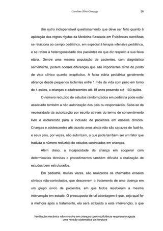 Carolina Silva Gonzaga
Ventilação mecânica não-invasiva em crianças com insuficiência respiratória aguda:
uma revisão sistemática da literatura
58
Um outro indispensável questionamento que deve ser feito quanto à
aplicação das regras rígidas da Medicina Baseada em Evidências científicas
se relaciona ao campo pediátrico, em especial à terapia intensiva pediátrica,
e se refere à heterogeneidade dos pacientes no que diz respeito a sua faixa
etária. Dentre uma mesma população de pacientes, com diagnóstico
semelhante, podem ocorrer diferenças que são importantes tanto do ponto
de vista clínico quanto terapêutico. A faixa etária pediátrica geralmente
abrange desde pequenos lactentes entre 1 mês de vida com peso em torno
de 4 quilos, a crianças e adolescentes até 18 anos pesando até 100 quilos.
O número reduzido de estudos randomizados em pediatria pode estar
associado também a não autorização dos pais ou responsáveis. Sabe-se da
necessidade da autorização por escrito através do termo de consentimento
livre e esclarecido para a inclusão de pacientes em ensaios clínicos.
Crianças e adolescentes até dezoito anos ainda não são capazes de fazê-lo,
e seus pais, por vezes, não autorizam, o que pode também ser um fator que
traduza o número reduzido de estudos controlados em crianças.
Além disso, a incapacidade da criança em cooperar com
determinadas técnicas e procedimentos também dificulta a realização de
estudos bem estruturados.
Em pediatria, muitas vezes, são realizados os chamados ensaios
clínicos não-controlados, que descrevem o tratamento de uma doença em
um grupo único de pacientes, em que todos receberam a mesma
intervenção em estudo. O pressuposto de tal abordagem é que, seja qual for
à melhora após o tratamento, ela será atribuída a esta intervenção, o que
 