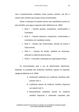 Carolina Silva Gonzaga
Ventilação mecânica não-invasiva em crianças com insuficiência respiratória aguda:
uma revisão sistemática da literatura
59
não é necessariamente verdadeiro. Estes estudos, portanto, não têm o
mesmo valor científico dos ensaios clínicos randomizados.
Existe a hierarquia de estudos clínicos para classificá-los quanto ao
peso científico, que segue a seguinte ordem (Mclntyre et al., 2000):
· Nível I – Estudos grandes, prospectivos, randomizados e
controlados.
· Nível 2 – Estudos pequenos, prospectivos, randomizados e
controlados com resultados incertos.
· Nível 3 – Estudos não randomizados, estudos de Coorte e
Caso-controle.
· Nível 4 – Estudos de revisão, trabalhos de consensos,
editoriais ou relato de série de casos.
· Nível 5 – Livros-texto, publicações de organizações oficiais.
As recomendações para o uso de determinados tratamentos,
baseadas na qualidade das evidências científicas, seguem as seguintes
categorias (Mclntyre et al., 2000):
A. Certamente justificável por evidências científicas (dois
estudos nível 1).
B. Justificável através de evidência científica disponível
(um estudo nível 1).
C. Razoavelmente justificável através de evidência
científica disponível e fortemente suportada pela
 