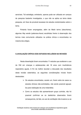 Carolina Silva Gonzaga
Ventilação mecânica não-invasiva em crianças com insuficiência respiratória aguda:
uma revisão sistemática da literatura
61
sensíveis. Tal estratégia, entretanto, apenas pode ser utilizada em campos
de pesquisa bastante investigados, o que não se aplica ao tema desta
pesquisa, em face da provável escassez de estudos randomizados sobre o
tema.
Portanto foram empregadas, além de Mesh terms (descritores),
algumas Key words (palavras-chave) escolhidas frente à observação dos
termos mais comumente utilizados na prática clínica e encontrados na
maioria dos artigos.
5.2AVALIAÇÃO CRÍTICA DOS ESTUDOS INCLUÍDOS NA REVISÃO
Nesta dissertação foram encontrados 11 estudos que avaliaram o uso
da VNI em crianças e adolescentes até 18 anos com insuficiência
respiratória aguda. A fim de melhor elucidar a discussão dos resultados
desta revisão sistemática, as seguintes considerações iniciais foram
destacadas:
Ø Os estudos encontrados, exceto um, foram série de casos ou
estudos clínicos não-controlados, não sendo possível agrupá-
los para realização de uma metanálise.
Ø Como os estudos não apresentavam grupo controle, não foi
possível confirmar se os desfechos observados foram
consequencia, de fato, ao uso da ventilação não-invasiva ou se
 