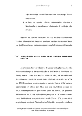 Carolina Silva Gonzaga
Ventilação mecânica não-invasiva em crianças com insuficiência respiratória aguda:
uma revisão sistemática da literatura
62
estes resultados seriam diferentes caso outra terapia tivesse
sido utilizada.
Ø A falta de ensaios clínicos randomizados dificultou a
identificação de complicações relacionadas à ventilação não-
invasiva.
Baseado nos objetivos desta pesquisa, com a análise dos 11 estudos
incluídos foi possível se chegar as seguintes constatações em relação ao
uso da VNI em crianças e adolescentes com insuficiência respiratória aguda:
5.2.1 Aspectos gerais sobre o uso da VNI em crianças e adolescentes
com IrpA
As principais afecções indicativas do uso da ventilação mecânica não-
invasiva em crianças e adolescentes até 18 anos foram a pneumonia e a
asma (CARROLL, PRADO, CHIN, VILLANUEVA, 2005). Tal resultado difere
do obtido em população de adultos, cujas principais indicações para a VNI
são DPOC agudizada e edema agudo de pulmão. Hoje, a VNI é bastante
recomendada em adultos com IRpA, seja esta insuficiência causada por
DPOC descompensada ou por edema agudo de pulmão. Em pacientes
portadores de DPOC com descompensação aguda, a VNI foi relacionada à
menor incidência de pneumonia nosocomial (5% vs. 17%) comparada à
terapêutica convencional. Adicionalmente, foi também observado redução da
 