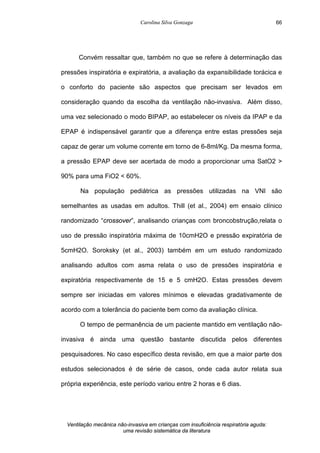 Carolina Silva Gonzaga
Ventilação mecânica não-invasiva em crianças com insuficiência respiratória aguda:
uma revisão sistemática da literatura
66
Convém ressaltar que, também no que se refere à determinação das
pressões inspiratória e expiratória, a avaliação da expansibilidade torácica e
o conforto do paciente são aspectos que precisam ser levados em
consideração quando da escolha da ventilação não-invasiva. Além disso,
uma vez selecionado o modo BIPAP, ao estabelecer os níveis da IPAP e da
EPAP é indispensável garantir que a diferença entre estas pressões seja
capaz de gerar um volume corrente em torno de 6-8ml/Kg. Da mesma forma,
a pressão EPAP deve ser acertada de modo a proporcionar uma SatO2 >
90% para uma FiO2 < 60%.
Na população pediátrica as pressões utilizadas na VNI são
semelhantes as usadas em adultos. Thill (et al., 2004) em ensaio clínico
randomizado “crossover”, analisando crianças com broncobstrução,relata o
uso de pressão inspiratória máxima de 10cmH2O e pressão expiratória de
5cmH2O. Soroksky (et al., 2003) também em um estudo randomizado
analisando adultos com asma relata o uso de pressões inspiratória e
expiratória respectivamente de 15 e 5 cmH2O. Estas pressões devem
sempre ser iniciadas em valores mínimos e elevadas gradativamente de
acordo com a tolerância do paciente bem como da avaliação clínica.
O tempo de permanência de um paciente mantido em ventilação não-
invasiva é ainda uma questão bastante discutida pelos diferentes
pesquisadores. No caso específico desta revisão, em que a maior parte dos
estudos selecionados é de série de casos, onde cada autor relata sua
própria experiência, este período variou entre 2 horas e 6 dias.
 