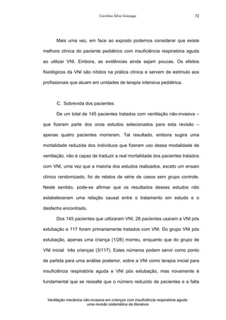 Carolina Silva Gonzaga
Ventilação mecânica não-invasiva em crianças com insuficiência respiratória aguda:
uma revisão sistemática da literatura
72
Mais uma vez, em face ao exposto podemos considerar que existe
melhora clínica do paciente pediátrico com insuficiência respiratória aguda
ao utilizar VNI. Embora, as evidências ainda sejam poucas. Os efeitos
fisiológicos da VNI são nítidos na prática clínica e servem de estímulo aos
profissionais que atuam em unidades de terapia intensiva pediátrica.
C. Sobrevida dos pacientes:
De um total de 145 pacientes tratados com ventilação não-invasiva –
que fizeram parte dos onze estudos selecionados para esta revisão –
apenas quatro pacientes morreram. Tal resultado, embora sugira uma
mortalidade reduzida dos indivíduos que fizeram uso dessa modalidade de
ventilação, não é capaz de traduzir a real mortalidade dos pacientes tratados
com VNI, uma vez que a maioria dos estudos realizados, exceto um ensaio
clínico randomizado, foi de relatos de série de casos sem grupo controle.
Neste sentido, pode-se afirmar que os resultados desses estudos não
estabeleceram uma relação causal entre o tratamento em estudo e o
desfecho encontrado.
Dos 145 pacientes que utilizaram VNI, 28 pacientes usaram a VNI pós
extubação e 117 foram primariamente tratados com VNI. Do grupo VNI pós
extubação, apenas uma criança (1/28) morreu, enquanto que do grupo de
VNI inicial três crianças (3/117). Estes números podem servir como ponto
de partida para uma análise posterior, sobre a VNI como terapia inicial para
insuficiência respiratória aguda e VNI pós extubação, mas novamente é
fundamental que se ressalte que o número reduzido de pacientes e a falta
 
