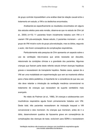 Carolina Silva Gonzaga
Ventilação mecânica não-invasiva em crianças com insuficiência respiratória aguda:
uma revisão sistemática da literatura
73
de grupo controle impossibilitam uma análise ideal da relação causal entre o
tratamento em estudo; a VNI e os desfechos encontrados.
Analisando-se especificamente os resultados encontrados em alguns
dos estudos eleitos para esta revisão, observa-se que no estudo de Chin (et
al., 2005) (n=15) 11 pacientes foram inicialmente tratados com VNI e 4
usaram VNI pós-extubação. Nesse estudo, 2 pacientes morreram – um do
grupo de VNI inicial e outro do grupo pós-extubação, mas os óbitos, segundo
o autor, não foram conseqüência de complicações respiratórias.
Particularmente esta pesquisa de Chin apresenta um aspecto sobre o
uso da ventilação não-invasiva que ainda necessita ser discutido,
relacionado às condições clínicas e a gravidade dos pacientes. Algumas
crianças que fizeram parte deste referido estudo tinham doenças hepáticas
graves e necessitaram de transplante hepático. Nestes casos, apesar de a
VNI ser uma modalidade em experimentação que vem se mostrando efetiva
para a faixa etária pediátrica, é importante ter a consciência de que seu uso
não deve retardar a introdução da ventilação mecânica convencional no
tratamento de crianças que necessitem de suporte ventilatório mais
avançado.
No relato de Padman (et al., 1998), 34 crianças e adolescentes com
insuficiência respiratória aguda foram primariamente tratados com VNI.
Deste total, três pacientes necessitaram de intubação traqueal e VM
convencional e dois morreram. As crianças que morreram, antes de ir a
óbito, desenvolveram quadros de hipoxemia grave em conseqüência de
complicações das doenças de base, evoluíram para SDRA e necessitaram
 