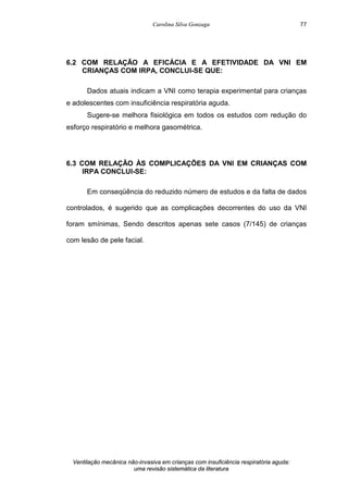 Carolina Silva Gonzaga
Ventilação mecânica não-invasiva em crianças com insuficiência respiratória aguda:
uma revisão sistemática da literatura
77
6.2 COM RELAÇÃO A EFICÁCIA E A EFETIVIDADE DA VNI EM
CRIANÇAS COM IRPA, CONCLUI-SE QUE:
Dados atuais indicam a VNI como terapia experimental para crianças
e adolescentes com insuficiência respiratória aguda.
Sugere-se melhora fisiológica em todos os estudos com redução do
esforço respiratório e melhora gasométrica.
6.3 COM RELAÇÃO ÀS COMPLICAÇÕES DA VNI EM CRIANÇAS COM
IRPA CONCLUI-SE:
Em conseqüência do reduzido número de estudos e da falta de dados
controlados, é sugerido que as complicações decorrentes do uso da VNI
foram smínimas, Sendo descritos apenas sete casos (7/145) de crianças
com lesão de pele facial.
 