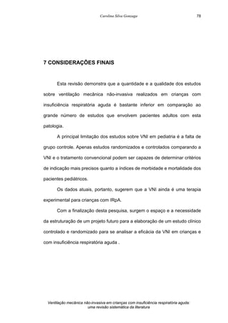 Carolina Silva Gonzaga
Ventilação mecânica não-invasiva em crianças com insuficiência respiratória aguda:
uma revisão sistemática da literatura
78
7 CONSIDERAÇÕES FINAIS
Esta revisão demonstra que a quantidade e a qualidade dos estudos
sobre ventilação mecânica não-invasiva realizados em crianças com
insuficiência respiratória aguda é bastante inferior em comparação ao
grande número de estudos que envolvem pacientes adultos com esta
patologia.
A principal limitação dos estudos sobre VNI em pediatria é a falta de
grupo controle. Apenas estudos randomizados e controlados comparando a
VNI e o tratamento convencional podem ser capazes de determinar critérios
de indicação mais precisos quanto a índices de morbidade e mortalidade dos
pacientes pediátricos.
Os dados atuais, portanto, sugerem que a VNI ainda é uma terapia
experimental para crianças com IRpA.
Com a finalização desta pesquisa, surgem o espaço e a necessidade
da estruturação de um projeto futuro para a elaboração de um estudo clínico
controlado e randomizado para se analisar a eficácia da VNI em crianças e
com insuficiência respiratória aguda .
 