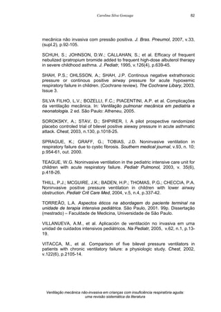 Carolina Silva Gonzaga
Ventilação mecânica não-invasiva em crianças com insuficiência respiratória aguda:
uma revisão sistemática da literatura
82
mecânica não invasiva com pressão positiva. J. Bras. Pneumol, 2007, v.33,
(supl.2), p.92-105.
SCHUH, S.; JOHNSON, D.W.; CALLAHAN, S.; et al. Efficacy of frequent
nebulized ipratropium bromide added to frequent high-dose albuterol therapy
in severe childhood asthma. J. Pediatr, 1995, v.126(4), p.639-45.
SHAH, P.S.; OHLSSON, A.; SHAH, J.P. Continous negative extrathoracic
pressure or continous positive airway pressure for acute hypoxemic
respiratory failure in children. (Cochrane review). The Cochrane Libary, 2003,
Issue 3.
SILVA FILHO, L.V.; BOZELLI, F.C.; PIACENTINI, A.P. et al. Complicações
da ventilação mecânica. In: Ventilação pulmonar mecânica em pediatria e
neonatologia. 2 ed. São Paulo: Atheneu, 2005.
SOROKSKY, A.; STAV, D.; SHPIRER, I. A pilot prospective randomized
placebo controled trial of bilevel positive aieway pressure in acute asthmatic
attack. Chest, 2003, n.130, p.1018-25.
SPRAGUE, K.; GRAFF, G.; TOBIAS, J.D. Noninvasive ventilation in
respiratory failure due to cystic fibrosis. Southern medical journal, v.93, n. 10;
p.954-61, out. 2000.
TEAGUE, W.G. Noninvasive ventilation in the pediatric intensive care unit for
children with acute respiratory failure. Pediatr Pulmonol, 2003, v. 35(6),
p.418-26.
THILL, P.J.; MCGUIRE, J.K.; BADEN, H.P.; THOMAS, P.G.; CHECCIA, P.A.
Noninvasive positive pressure ventilation in children with lower airway
obstruction. Pediatr Crit Care Med, 2004, v.5, n.4, p.337-42.
TORREÃO, L.A. Aspectos éticos na abordagem do paciente terminal na
unidade de terapia intensiva pediátrica. São Paulo, 2001. 99p. Dissertação
(mestrado) – Faculdade de Medicina, Universidade de São Paulo.
VILLANUEVA, A.M., et al. Aplicación de ventilación no invasiva em uma
unidad de cuidados intensivos pediátricos. Na Pediatr, 2005, v.62, n.1, p.13-
19.
VITACCA, M., et al. Comparison of five bilevel pressure ventilators in
patients with chronic ventilatory failure: a physiologic study. Chest, 2002,
v.122(6), p.2105-14.
 