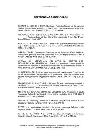Carolina Silva Gonzaga
Ventilação mecânica não-invasiva em crianças com insuficiência respiratória aguda:
uma revisão sistemática da literatura
83
REFERÊNCIAS CONSULTADAS
BERNET, V.; HUG, M. I.; FREY, Bernhard. Predictive factors for the success
of noninvasive mask ventilation in infants and children with acute respiratory
failure. Pediatr Crit Care Med, 2005, v.6, n.6, p.660-4.
FLETCHER, R.H.; FLETCHER, S.W.; WAGNER, E.H. Tratamento. In:
________. Epidemiologia clínica: elementos essenciais. 3. ed. São Paulo:
Artes Médicas, 1996. p168.
HERTZOG, J.H.; COSTARINO, A.T. Nasal mask positive pressure ventilation
in paediatric patients with type II respiratory failure. Pediatric Anaesthesia,
1996, v.6, p.219-24.
INTERNATIONAL Consensus Conferences in Intensive Care Medcine:
Noninvasive positive pressure ventilation in acute respiratory failure. Am J
Respir. Crit Care Med, 2001, v.163, p.283-91.
KEENAN, S.P.; KERNERMAN, P.D. COOK, D.J.; MARTIN, C.M.;
MCCORMACK, D.; SIBBALD, W.J. Effect of noninvasive positive pressure
ventilation on mortality in patients admitted with acute respiratory failure: a
meta-analysis. Crit Care Med, 1997, v.25, p.1685-1692.
KINDGEN-MILLES, D. et al. Nasal continuos airway pressure A method to
avoid endotracheal reintubation in postoperative high-risk patients with
severe nonhypercapnic oxygenation failure. Chest, 2000, v.117(4), p.1106-
11.
MALINOWSKI, Cynthia; WILSON, Bárbara. Terapia respiratória neonatal e
pediátrica. In:______. Fundamentos da terapia respiratória de Egan. 7. ed.
São Paulo: Manole, 2002. p.1043.
MARINO, P.; ROSA, G.; CONTI, G.; COGLIATI, A.A. Treatment of acute
respiratory failure by prolonged non-invasive ventilation in a child. Can J
Anaesth, 1997, v.44, p.727-31.
O’NEILL, N. Improving ventilation in children using bilevel positive airway
pressure. Pediatric Nursing, 1998, v.24, n.4, p.377-82.
PETER, J.V. Noninvasive ventilation in acute respiratory failure-a meta
analysis update. Crit Care Med, 2002, v.30, p. 555-65.
RAHAL, L.; GARRIDO, A.G.; CRUZ Jr., R.J. Ventilação não-invasiva:
Quando utilizar? Rev. Assoc. Med. Bras., 2005, v.51, n.5, p.241-55.
 