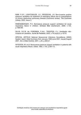 Carolina Silva Gonzaga
Ventilação mecânica não-invasiva em crianças com insuficiência respiratória aguda:
uma revisão sistemática da literatura
84
RAM, F.S.F.; LIGHTOWLER, J.V.; WEDZICHA, J.A. Non-invasive positive
pressure ventilation for treatment of respiratory failure due to exacerbations
of chronic obstructive pulmonary disease (Cochrane review). The Cochrane
Library, 2003, Issue 3.
RIMENSBERGER, P.C. Nonivasive pressure support ventilation for acute
respiratory failure in children. Schweiz Med wochenschr, 2000, n.130,
p.1880-86.
SILVA, D.C.B. da; FORONDA, F.A.K.; TROSTER, E.J. Ventilação não-
invasiva em pediatria. Jornal de Pediatria, 2003, v.79 (supl.2), p.161-8.
SPECIAL ARTICLE National Nosocomial Infections Surveillance (NNIS)
System report, Data Summary from January 1992-June 2001, Issued August
2001. Am J Infect Control, 2001, v.29, p.404-21.
WYSOCKI, M. et al. Noninvasive pressure support ventilation in patients with
acute respiratory failure. Chest, 1993, v.103, p.907-13.
 