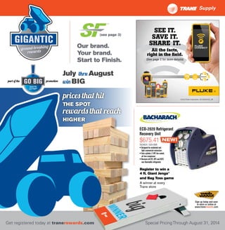 July thru August
win BIGpart of the promotion
prices that hit
THE SPOT
rewards that reach
HIGHER
Sign up today and save
in-store or online at
www.tranerewards.com
Special PricingThrough August 31, 2014Get registered today at tranerewards.com
ECO-2020 Refrigerant
Recovery Unit
TOL04034 / 2020-8000
• Designed for residential and
light-commercial contractors
•Twin-cylinder (1 HP) fan-cooled,
oil-less compressor
• Recovers all CFC,HFC and HCFC
non-flammable refrigerants
NEW!
Our brand.
Your brand.
Start to Finish.
(see page 3)
A winner at every
Trane store
Register to win a
4 ft. Giant Jenga®
and Bag Toss game
SEE IT.
SAVE IT.
SHARE IT.
All the facts,
right in the field.
(See page 2 for more details)
©2014 Fluke Corporation AD 6002432A_EN
$675.41
Supply
 