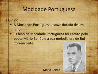 Mocidade Portuguesa
• O hino:
    A Mocidade Portuguesa estava dotada de um
     hino.
    O hino da Mocidade Portuguesa foi escrito pelo
     poeta Mário Beirão e a sua melodia era de Rui
     Correia Leite.




                       Mário Beirão
 